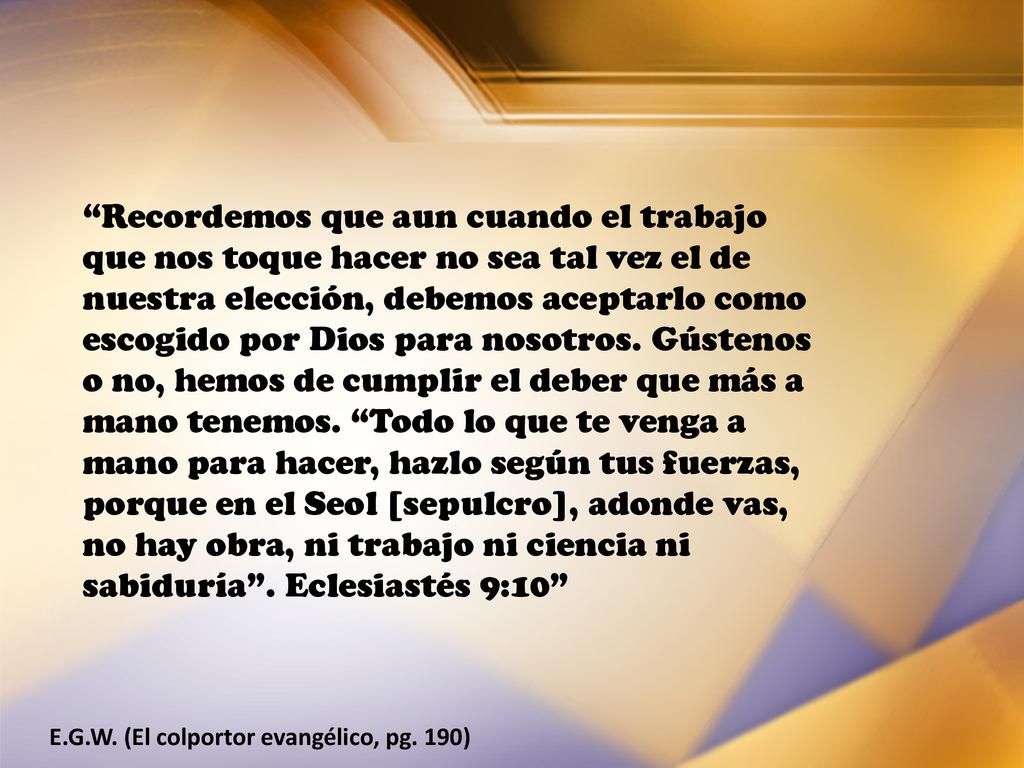 Recordemos que aun cuando el trabajo que nos toque hacer no sea tal vez el de nuestra elección, debemos aceptarlo como escogido por Dios para nosotros. Gústenos o no, hemos de cumplir el deber que más a mano tenemos. Todo lo que te venga a mano para hacer, hazlo según tus fuerzas, porque en el Seol [sepulcro], adonde vas, no hay obra, ni trabajo ni ciencia ni sabiduría . Eclesiastés 9:10