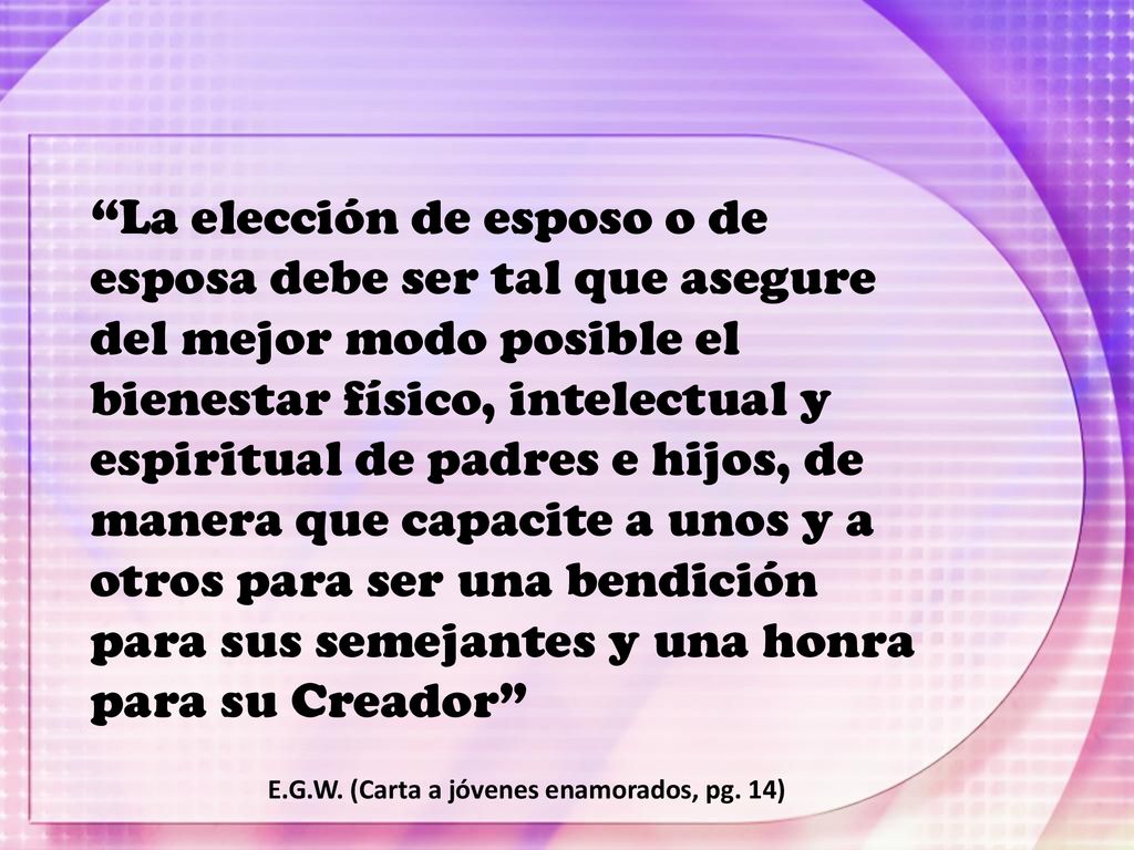La elección de esposo o de esposa debe ser tal que asegure del mejor modo posible el bienestar físico, intelectual y espiritual de padres e hijos, de manera que capacite a unos y a otros para ser una bendición para sus semejantes y una honra para su Creador