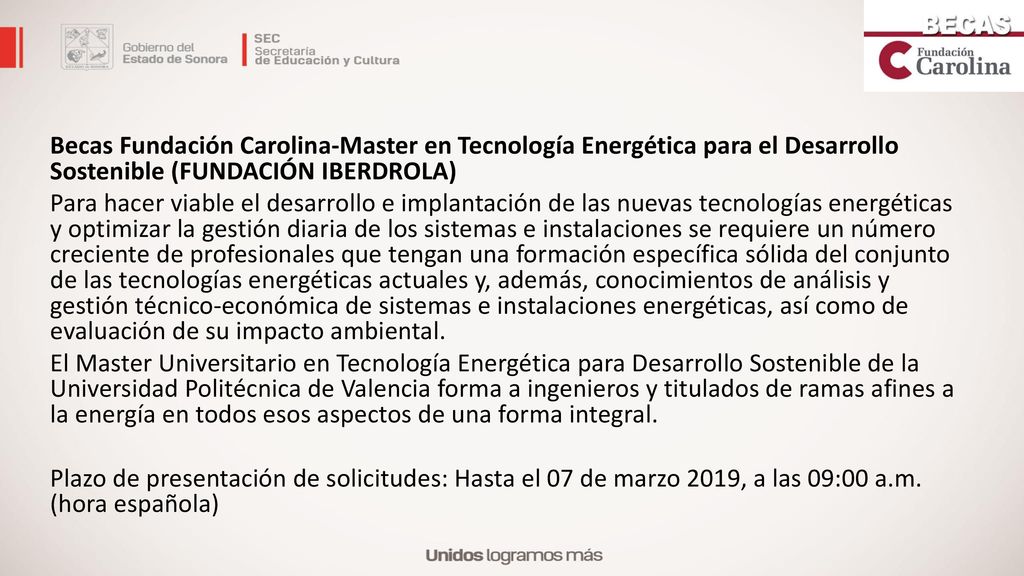 Becas Fundación Carolina-Master en Tecnología Energética para el Desarrollo Sostenible (FUNDACIÓN IBERDROLA) Para hacer viable el desarrollo e implantación de las nuevas tecnologías energéticas y optimizar la gestión diaria de los sistemas e instalaciones se requiere un número creciente de profesionales que tengan una formación específica sólida del conjunto de las tecnologías energéticas actuales y, además, conocimientos de análisis y gestión técnico-económica de sistemas e instalaciones energéticas, así como de evaluación de su impacto ambiental.