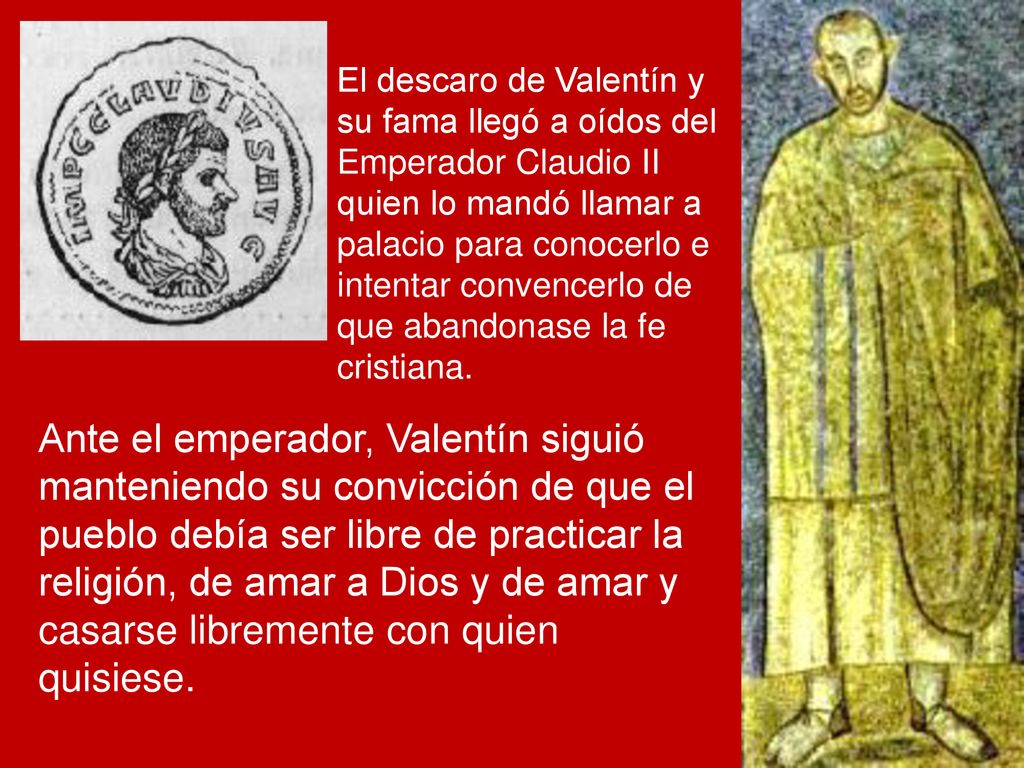 El descaro de Valentín y su fama llegó a oídos del Emperador Claudio II quien lo mandó llamar a palacio para conocerlo e intentar convencerlo de que abandonase la fe cristiana.
