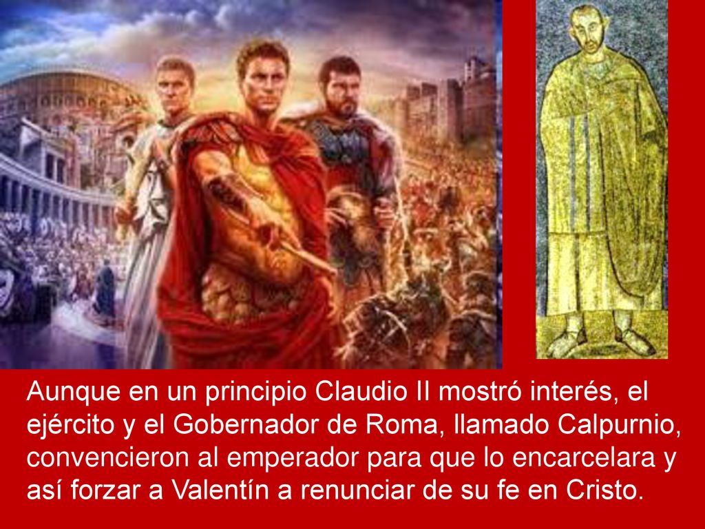 Aunque en un principio Claudio II mostró interés, el ejército y el Gobernador de Roma, llamado Calpurnio, convencieron al emperador para que lo encarcelara y así forzar a Valentín a renunciar de su fe en Cristo.