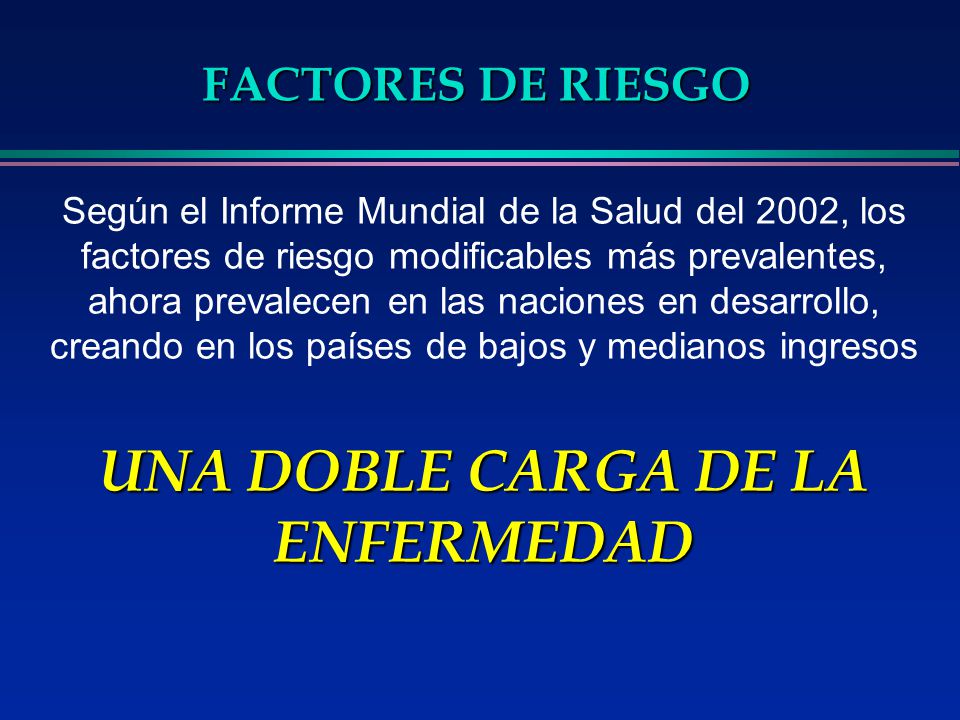 Según el Informe Mundial de la Salud del 2002, los factores de riesgo modificables más prevalentes, ahora prevalecen en las naciones en desarrollo, creando en los países de bajos y medianos ingresos UNA DOBLE CARGA DE LA ENFERMEDAD