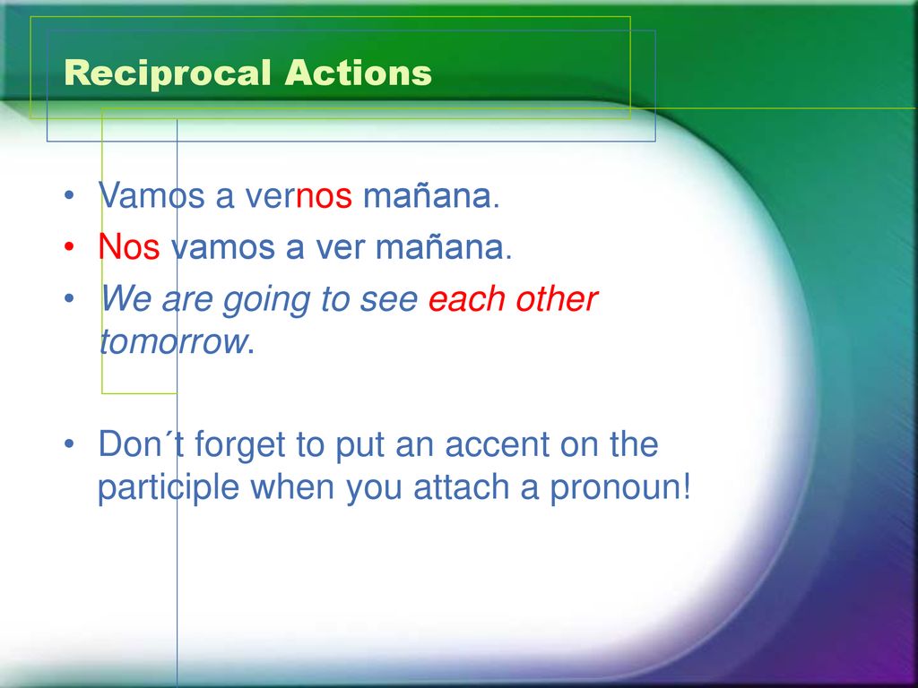Reciprocal Actions Vamos a vernos mañana. Nos vamos a ver mañana. We are going to see each other tomorrow.