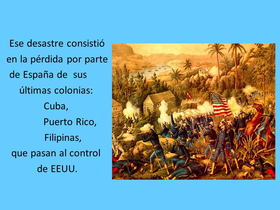 Ese desastre consistió en la pérdida por parte de España de sus últimas colonias: Cuba, Puerto Rico, Filipinas, que pasan al control de EEUU.
