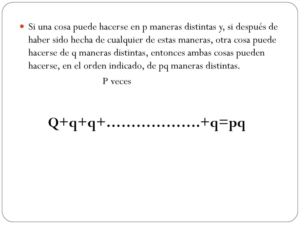 Si una cosa puede hacerse en p maneras distintas y, si después de haber sido hecha de cualquier de estas maneras, otra cosa puede hacerse de q maneras distintas, entonces ambas cosas pueden hacerse, en el orden indicado, de pq maneras distintas.