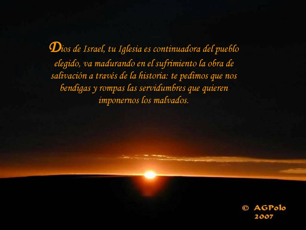 Dios de Israel, tu Iglesia es continuadora del pueblo elegido, va madurando en el sufrimiento la obra de salivación a través de la historia: te pedimos que nos bendigas y rompas las servidumbres que quieren imponernos los malvados.