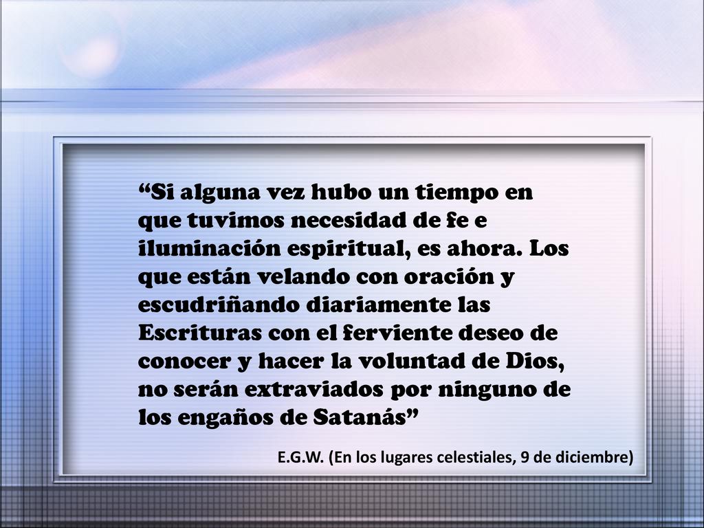 Si alguna vez hubo un tiempo en que tuvimos necesidad de fe e iluminación espiritual, es ahora. Los que están velando con oración y escudriñando diariamente las Escrituras con el ferviente deseo de conocer y hacer la voluntad de Dios, no serán extraviados por ninguno de los engaños de Satanás