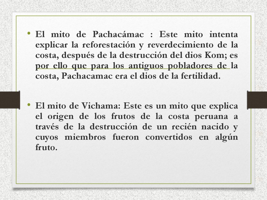 El mito de Pachacámac : Este mito intenta explicar la reforestación y reverdecimiento de la costa, después de la destrucción del dios Kom; es por ello que para los antiguos pobladores de la costa, Pachacamac era el dios de la fertilidad.