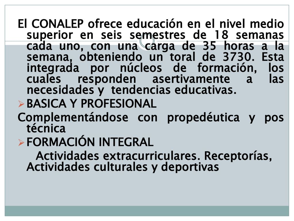 El CONALEP ofrece educación en el nivel medio superior en seis semestres de 18 semanas cada uno, con una carga de 35 horas a la semana, obteniendo un toral de Esta integrada por núcleos de formación, los cuales responden asertivamente a las necesidades y tendencias educativas.