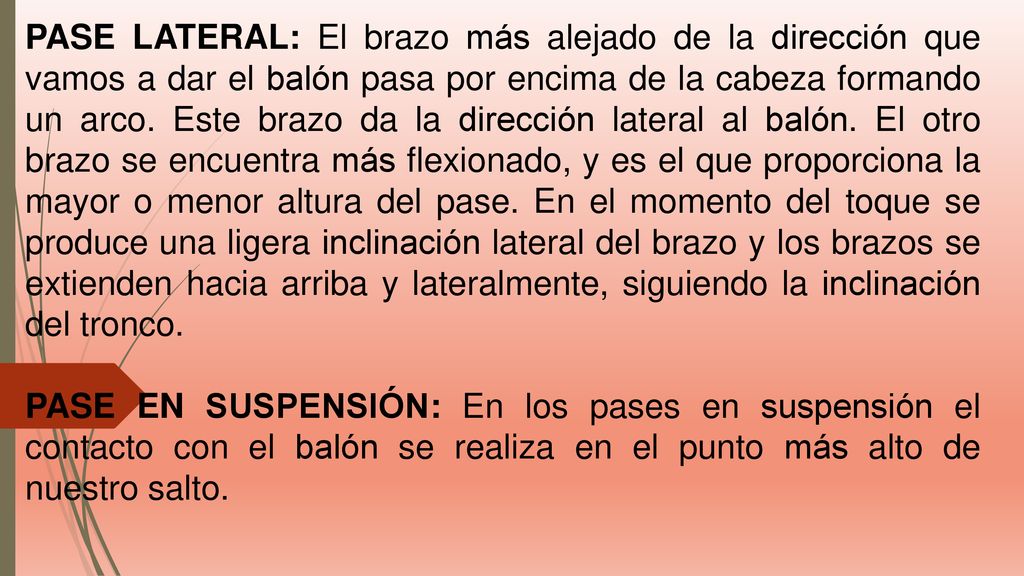 PASE LATERAL: El brazo más alejado de la dirección que vamos a dar el balón pasa por encima de la cabeza formando un arco. Este brazo da la dirección lateral al balón. El otro brazo se encuentra más flexionado, y es el que proporciona la mayor o menor altura del pase. En el momento del toque se produce una ligera inclinación lateral del brazo y los brazos se extienden hacia arriba y lateralmente, siguiendo la inclinación del tronco.