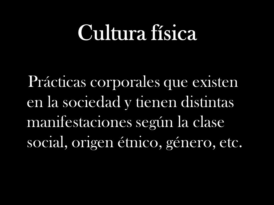 Cultura física Prácticas corporales que existen en la sociedad y tienen distintas manifestaciones según la clase social, origen étnico, género, etc.