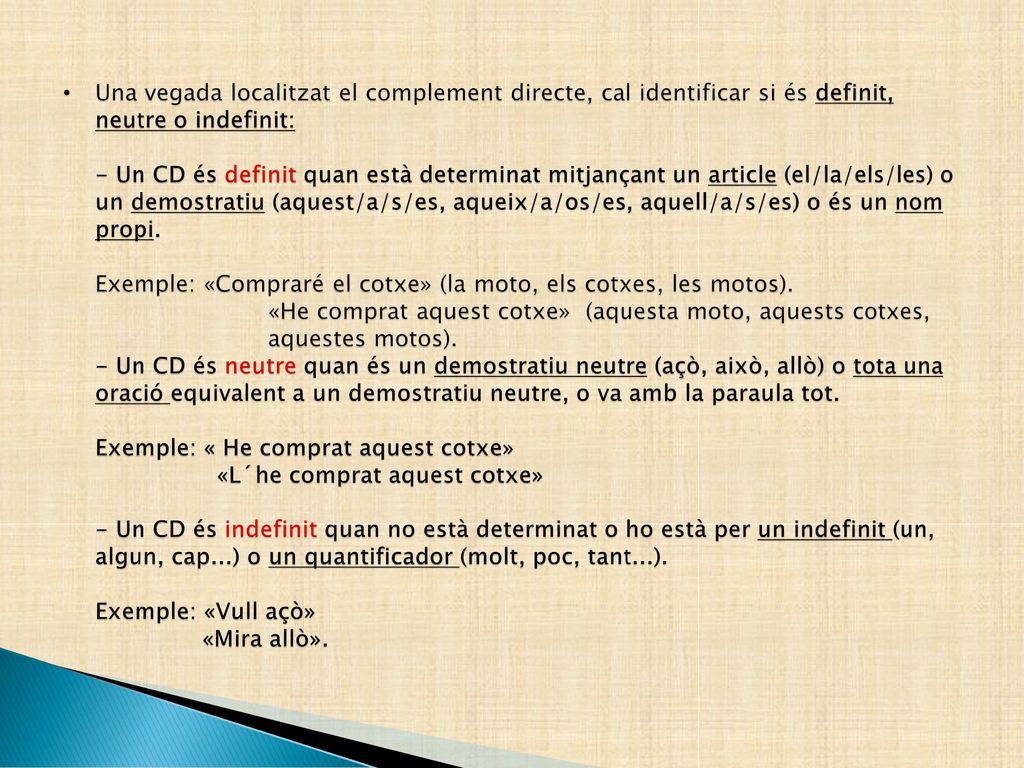 Una vegada localitzat el complement directe, cal identificar si és definit, neutre o indefinit: - Un CD és definit quan està determinat mitjançant un article (el/la/els/les) o un demostratiu (aquest/a/s/es, aqueix/a/os/es, aquell/a/s/es) o és un nom propi.