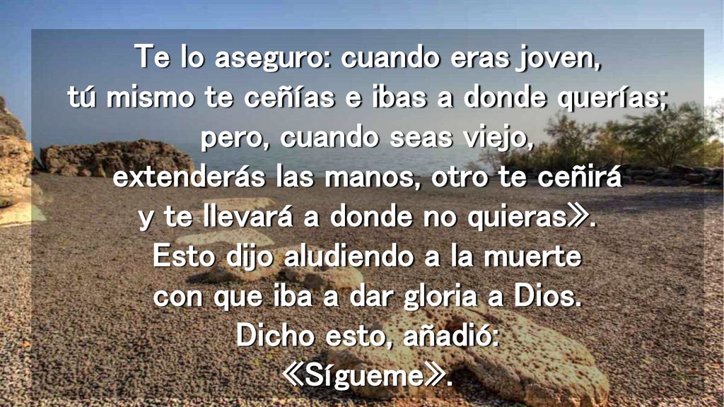 Te lo aseguro: cuando eras joven, tú mismo te ceñías e ibas a donde querías; pero, cuando seas viejo, extenderás las manos, otro te ceñirá y te llevará a donde no quieras».