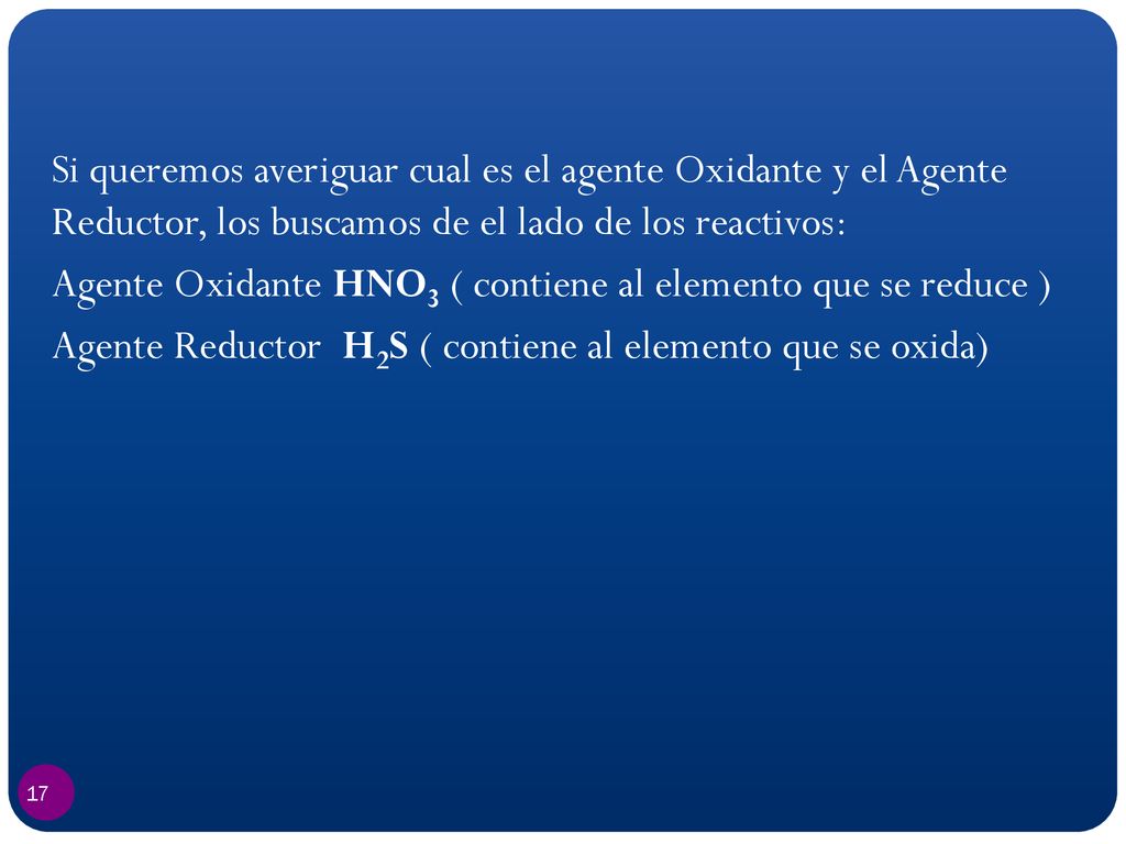 Si queremos averiguar cual es el agente Oxidante y el Agente Reductor, los buscamos de el lado de los reactivos: Agente Oxidante HNO3 ( contiene al elemento que se reduce ) Agente Reductor H2S ( contiene al elemento que se oxida)