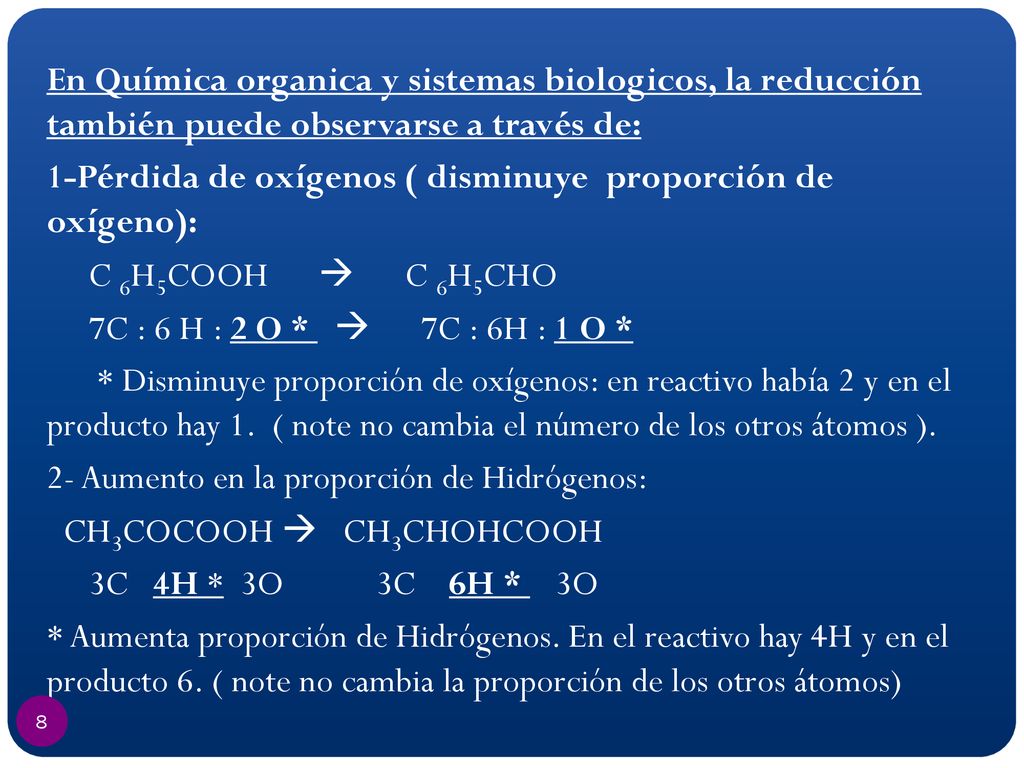 En Química organica y sistemas biologicos, la reducción también puede observarse a través de: 1-Pérdida de oxígenos ( disminuye proporción de oxígeno): C 6H5COOH  C 6H5CHO 7C : 6 H : 2 O *  7C : 6H : 1 O * * Disminuye proporción de oxígenos: en reactivo había 2 y en el producto hay 1.