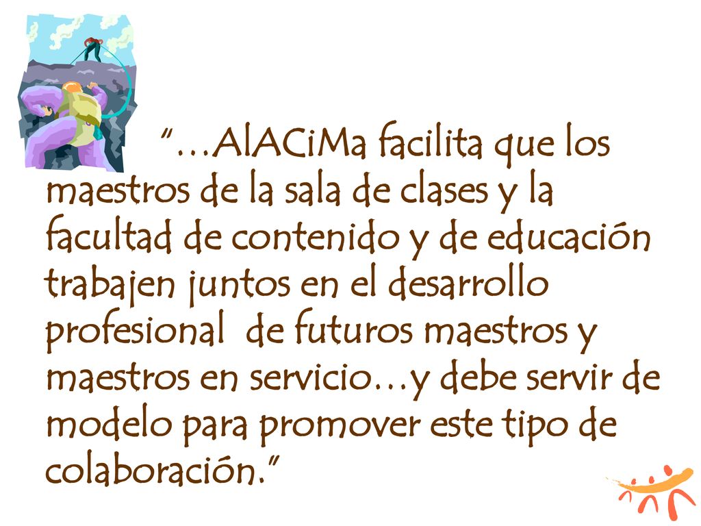 …AlACiMa facilita que los maestros de la sala de clases y la facultad de contenido y de educación trabajen juntos en el desarrollo profesional de futuros maestros y maestros en servicio…y debe servir de modelo para promover este tipo de colaboración.