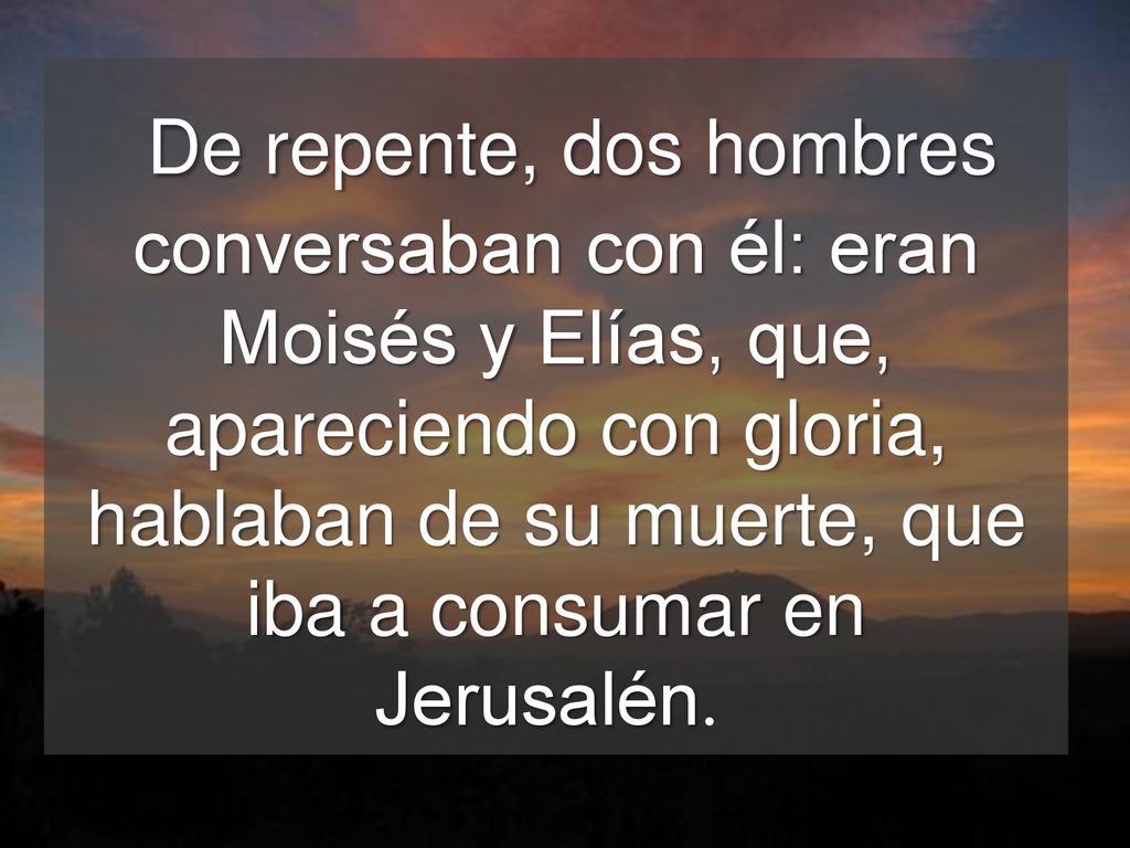 De repente, dos hombres conversaban con él: eran Moisés y Elías, que, apareciendo con gloria, hablaban de su muerte, que iba a consumar en Jerusalén.