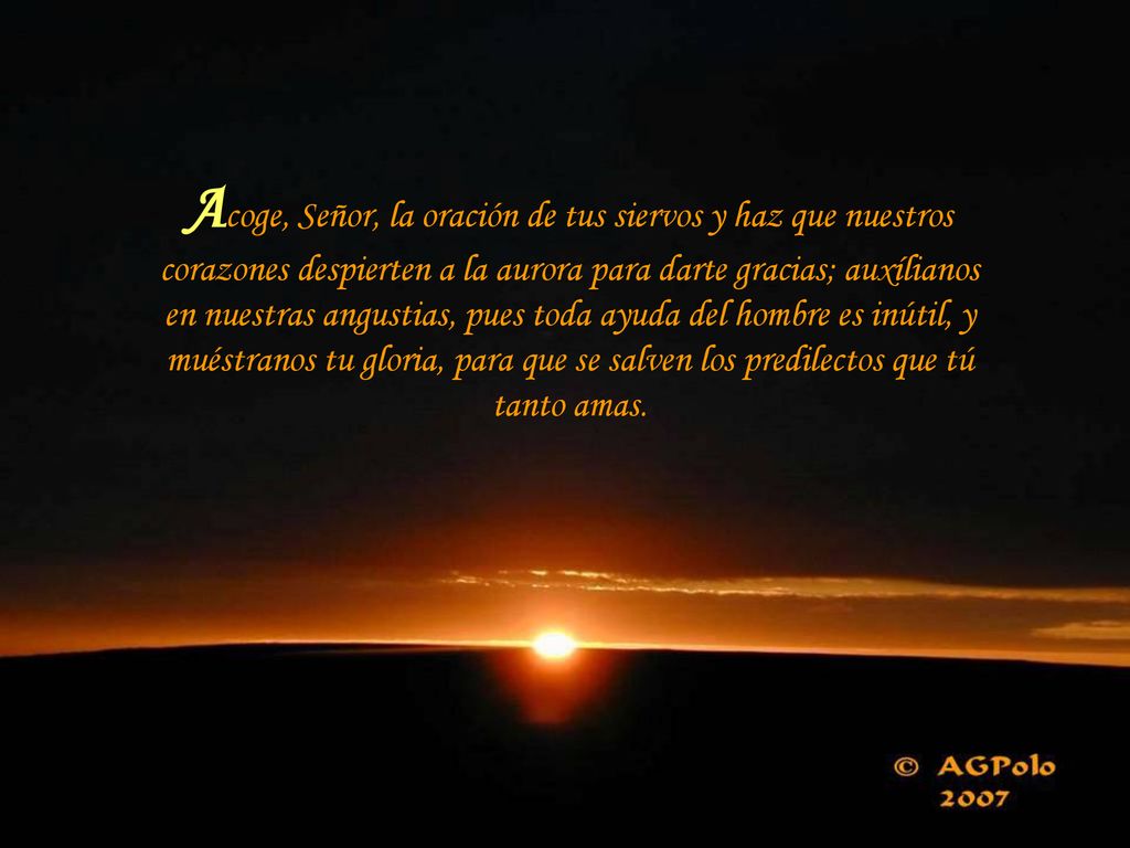 Acoge, Señor, la oración de tus siervos y haz que nuestros corazones despierten a la aurora para darte gracias; auxílianos en nuestras angustias, pues toda ayuda del hombre es inútil, y muéstranos tu gloria, para que se salven los predilectos que tú tanto amas.