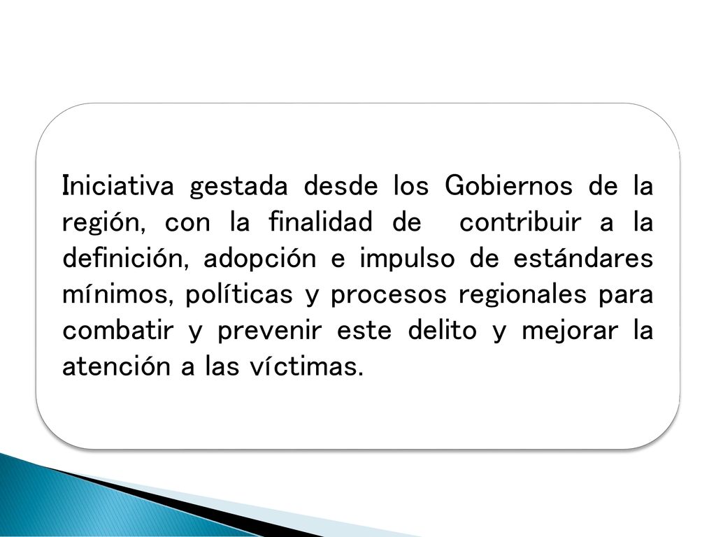 Iniciativa gestada desde los Gobiernos de la región, con la finalidad de contribuir a la definición, adopción e impulso de estándares mínimos, políticas y procesos regionales para combatir y prevenir este delito y mejorar la atención a las víctimas.