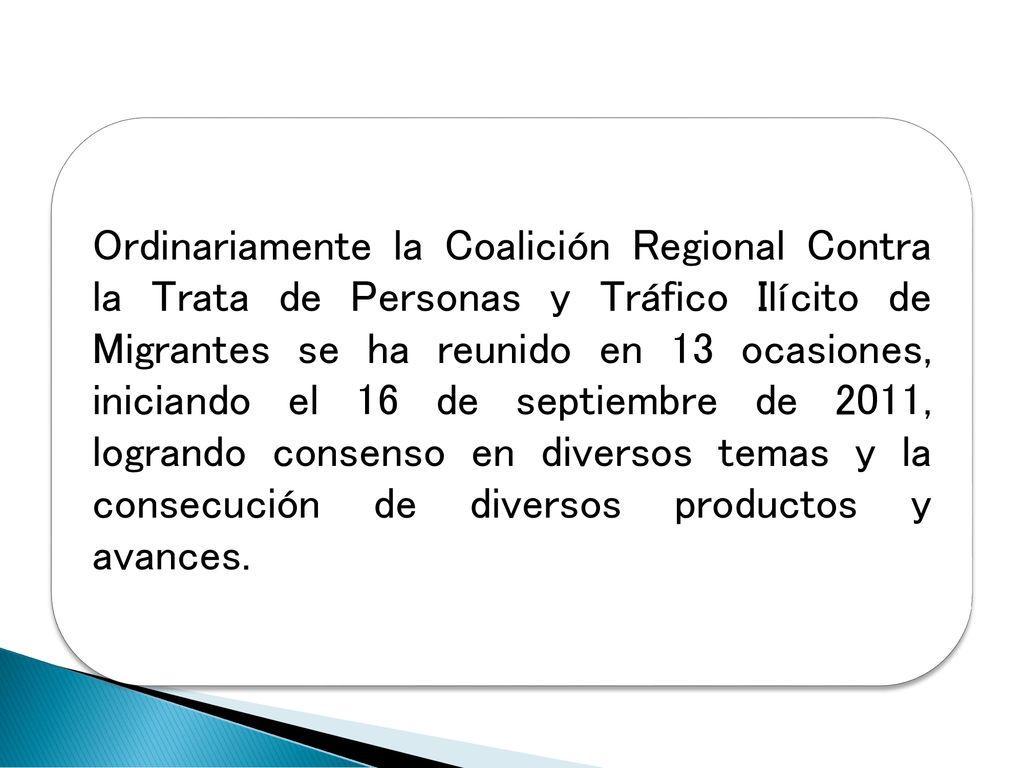 Ordinariamente la Coalición Regional Contra la Trata de Personas y Tráfico Ilícito de Migrantes se ha reunido en 13 ocasiones, iniciando el 16 de septiembre de 2011, logrando consenso en diversos temas y la consecución de diversos productos y avances.