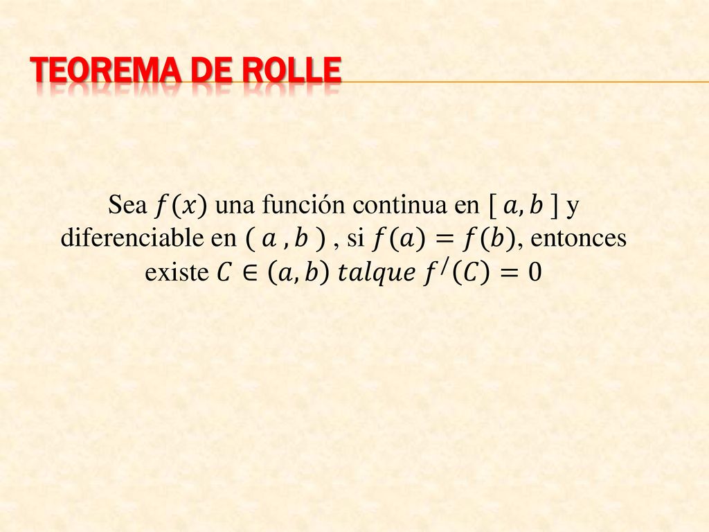 TEOREMA DE ROlLE Sea 𝑓(𝑥) una función continua en [ 𝑎, 𝑏 ] y diferenciable en ( 𝑎 , 𝑏 ) , si 𝑓(𝑎)=𝑓(𝑏), entonces existe 𝐶∈ 𝑎,𝑏 𝑡𝑎𝑙𝑞𝑢𝑒 𝑓 / 𝐶 =0.