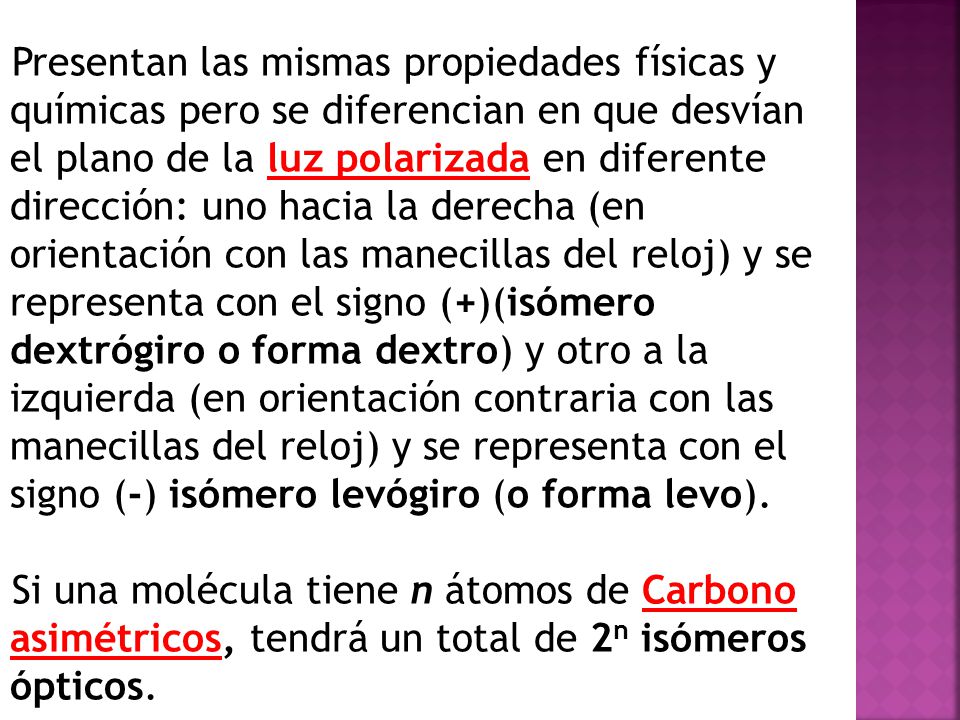 Presentan las mismas propiedades físicas y químicas pero se diferencian en que desvían el plano de la luz polarizada en diferente dirección: uno hacia la derecha (en orientación con las manecillas del reloj) y se representa con el signo (+)(isómero dextrógiro o forma dextro) y otro a la izquierda (en orientación contraria con las manecillas del reloj) y se representa con el signo (-) isómero levógiro (o forma levo).