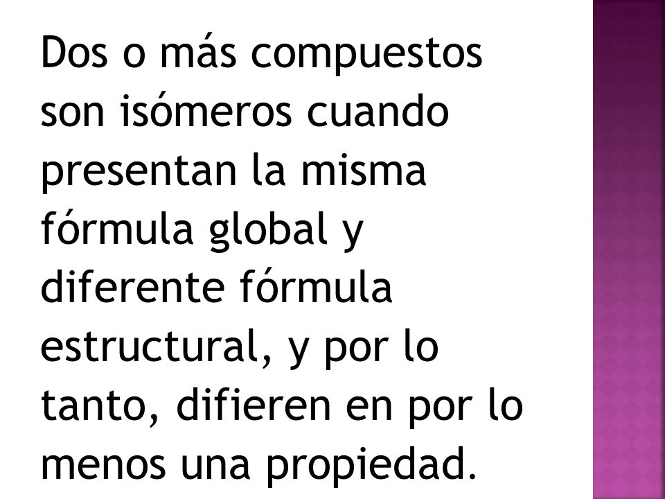 Dos o más compuestos son isómeros cuando presentan la misma fórmula global y diferente fórmula estructural, y por lo tanto, difieren en por lo menos una propiedad.
