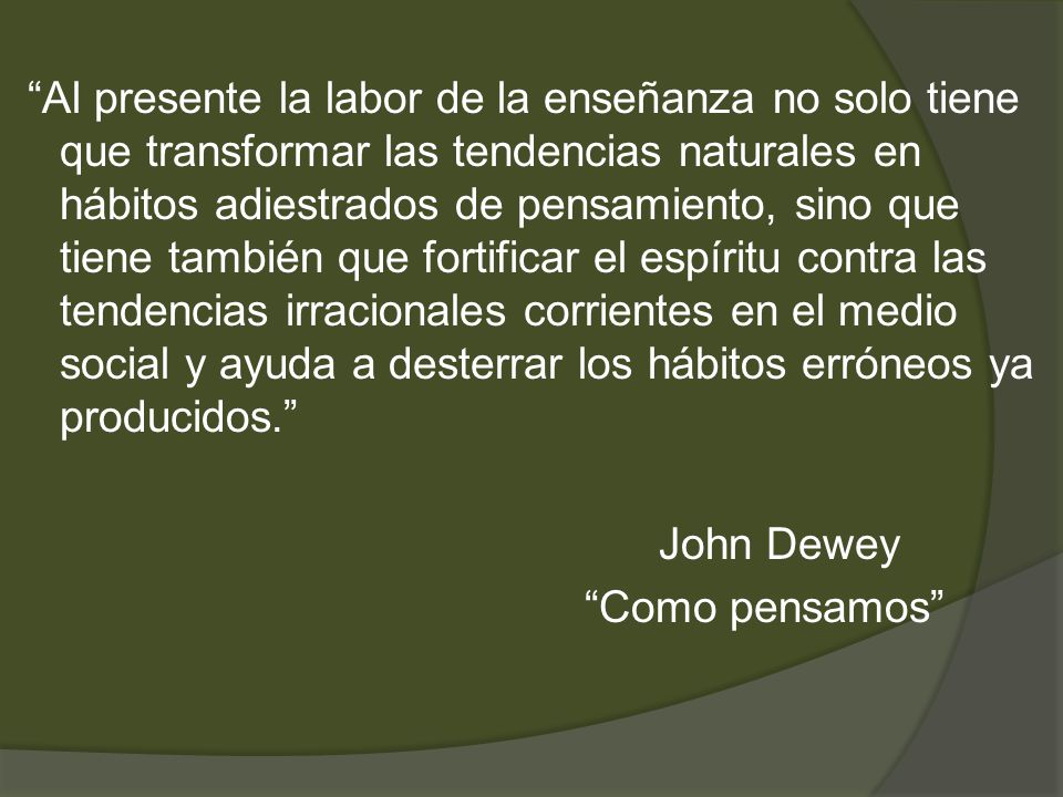 Al presente la labor de la enseñanza no solo tiene que transformar las tendencias naturales en hábitos adiestrados de pensamiento, sino que tiene también que fortificar el espíritu contra las tendencias irracionales corrientes en el medio social y ayuda a desterrar los hábitos erróneos ya producidos. John Dewey Como pensamos