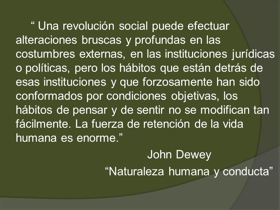 Una revolución social puede efectuar alteraciones bruscas y profundas en las costumbres externas, en las instituciones jurídicas o políticas, pero los hábitos que están detrás de esas instituciones y que forzosamente han sido conformados por condiciones objetivas, los hábitos de pensar y de sentir no se modifican tan fácilmente.