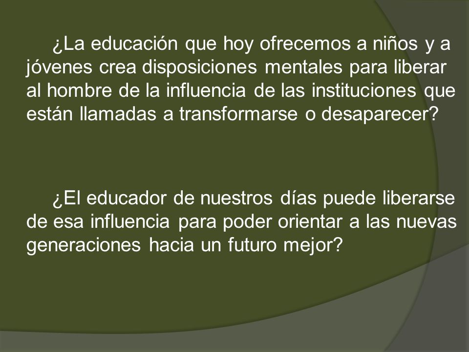 ¿La educación que hoy ofrecemos a niños y a jóvenes crea disposiciones mentales para liberar al hombre de la influencia de las instituciones que están llamadas a transformarse o desaparecer