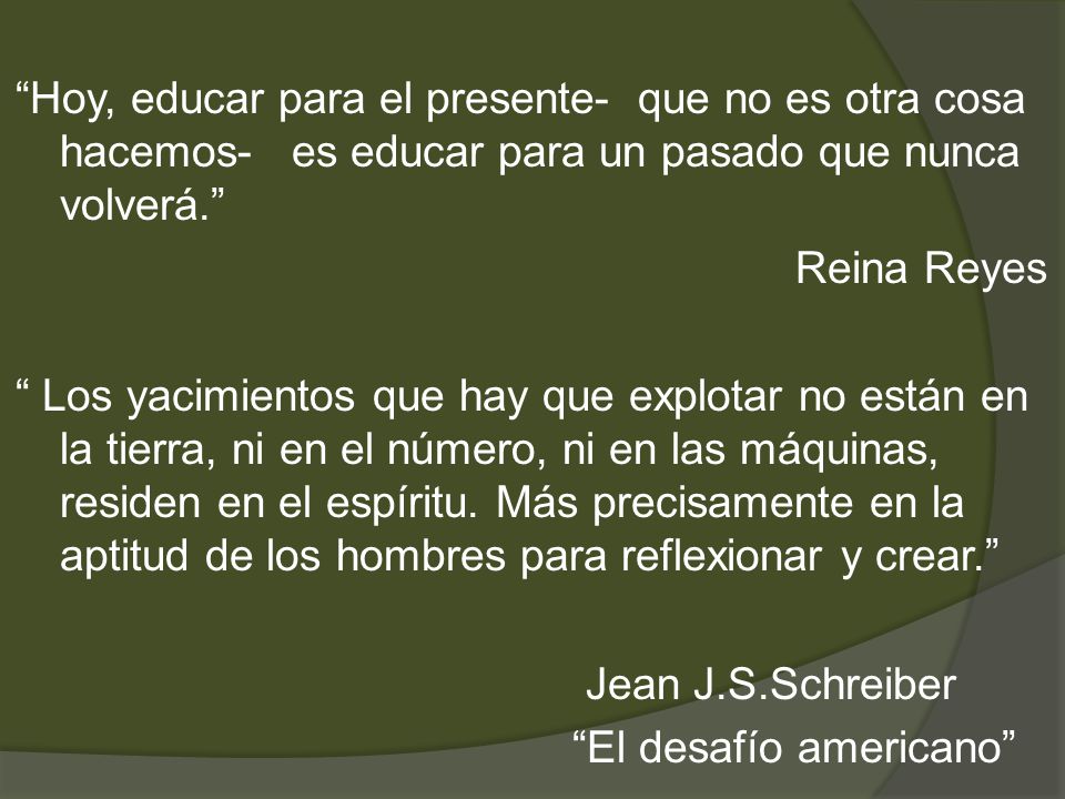 Hoy, educar para el presente- que no es otra cosa hacemos- es educar para un pasado que nunca volverá. Reina Reyes Los yacimientos que hay que explotar no están en la tierra, ni en el número, ni en las máquinas, residen en el espíritu.