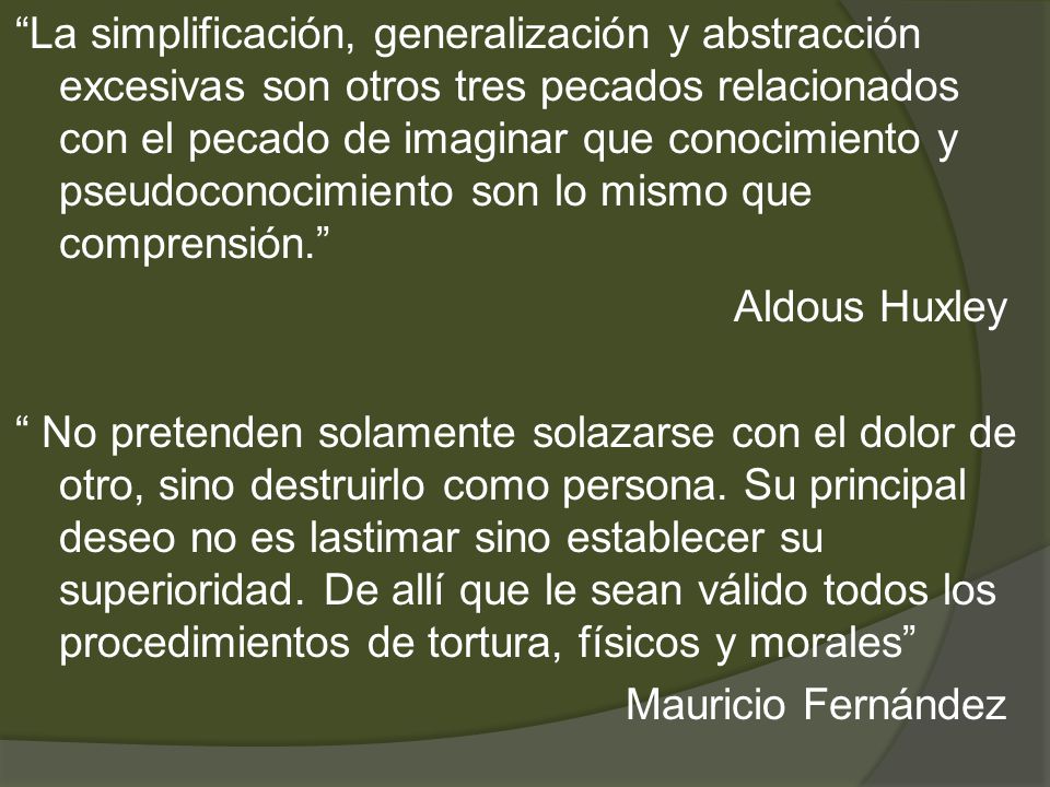 La simplificación, generalización y abstracción excesivas son otros tres pecados relacionados con el pecado de imaginar que conocimiento y pseudoconocimiento son lo mismo que comprensión. Aldous Huxley No pretenden solamente solazarse con el dolor de otro, sino destruirlo como persona.