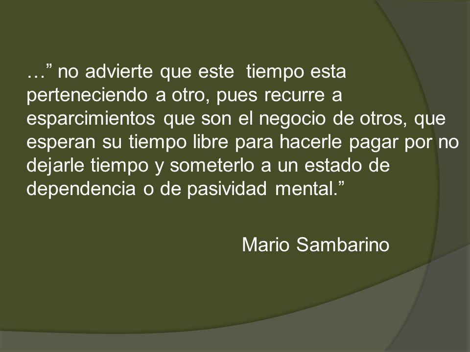 … no advierte que este tiempo esta perteneciendo a otro, pues recurre a esparcimientos que son el negocio de otros, que esperan su tiempo libre para hacerle pagar por no dejarle tiempo y someterlo a un estado de dependencia o de pasividad mental. Mario Sambarino
