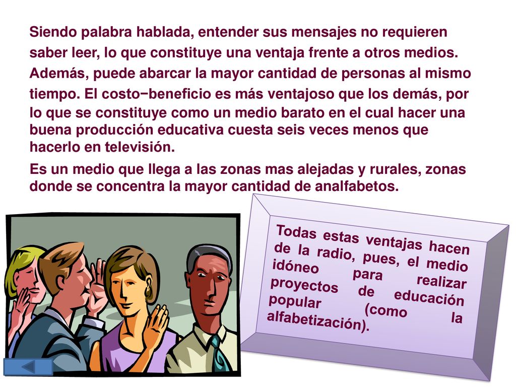 Siendo palabra hablada, entender sus mensajes no requieren saber leer, lo que constituye una ventaja frente a otros medios. Además, puede abarcar la mayor cantidad de personas al mismo tiempo. El costo−beneficio es más ventajoso que los demás, por