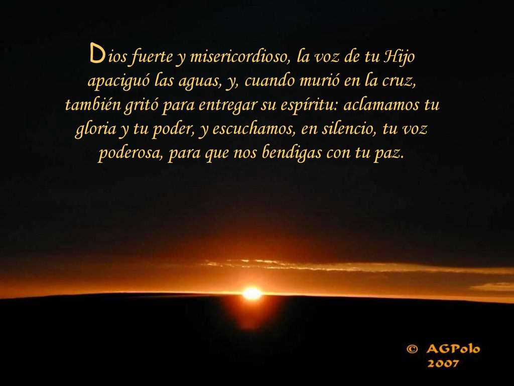 Dios fuerte y misericordioso, la voz de tu Hijo apaciguó las aguas, y, cuando murió en la cruz, también gritó para entregar su espíritu: aclamamos tu gloria y tu poder, y escuchamos, en silencio, tu voz poderosa, para que nos bendigas con tu paz.