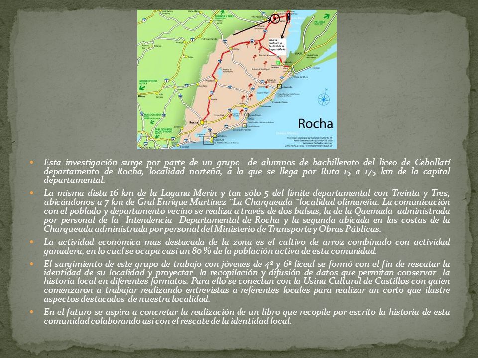 Esta investigación surge por parte de un grupo de alumnos de bachillerato del liceo de Cebollatí departamento de Rocha, localidad norteña, a la que se llega por Ruta 15 a 175 km de la capital departamental.