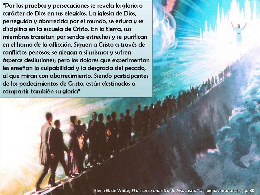 Por las pruebas y persecuciones se revela la gloria o carácter de Dios en sus elegidos. La iglesia de Dios, perseguida y aborrecida por el mundo, se educa y se disciplina en la escuela de Cristo. En la tierra, sus miembros transitan por sendas estrechas y se purifican en el homo de la aflicción. Siguen a Cristo a través de conflictos penosos; se niegan a sí mismos y sufren ásperas desilusiones; pero los dolores que experimentan les enseñan la culpabilidad y la desgracia del pecado, al que miran con aborrecimiento. Siendo participantes de los padecimientos de Cristo, están destinados a compartir también su gloria
