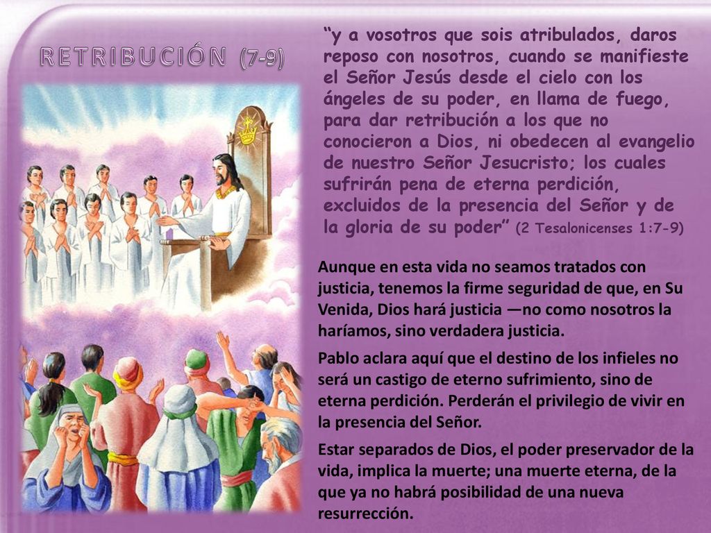 y a vosotros que sois atribulados, daros reposo con nosotros, cuando se manifieste el Señor Jesús desde el cielo con los ángeles de su poder, en llama de fuego, para dar retribución a los que no conocieron a Dios, ni obedecen al evangelio de nuestro Señor Jesucristo; los cuales sufrirán pena de eterna perdición, excluidos de la presencia del Señor y de la gloria de su poder (2 Tesalonicenses 1:7-9)