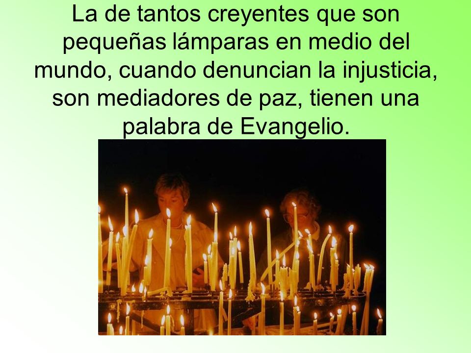 La de tantos creyentes que son pequeñas lámparas en medio del mundo, cuando denuncian la injusticia, son mediadores de paz, tienen una palabra de Evangelio.