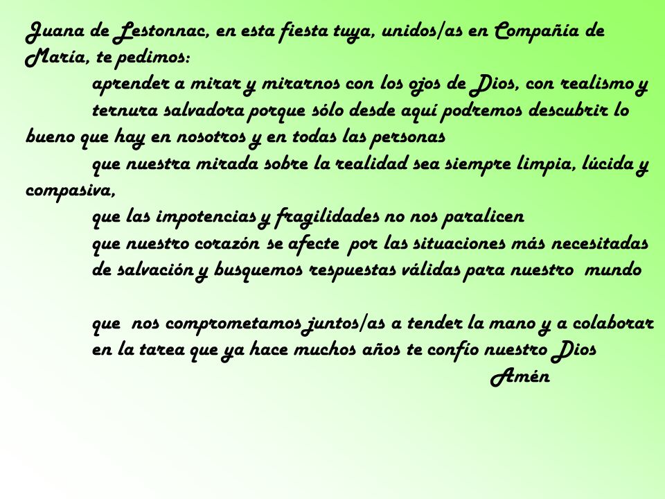 Juana de Lestonnac, en esta fiesta tuya, unidos/as en Compañía de María, te pedimos: aprender a mirar y mirarnos con los ojos de Dios, con realismo y ternura salvadora porque sólo desde aquí podremos descubrir lo bueno que hay en nosotros y en todas las personas