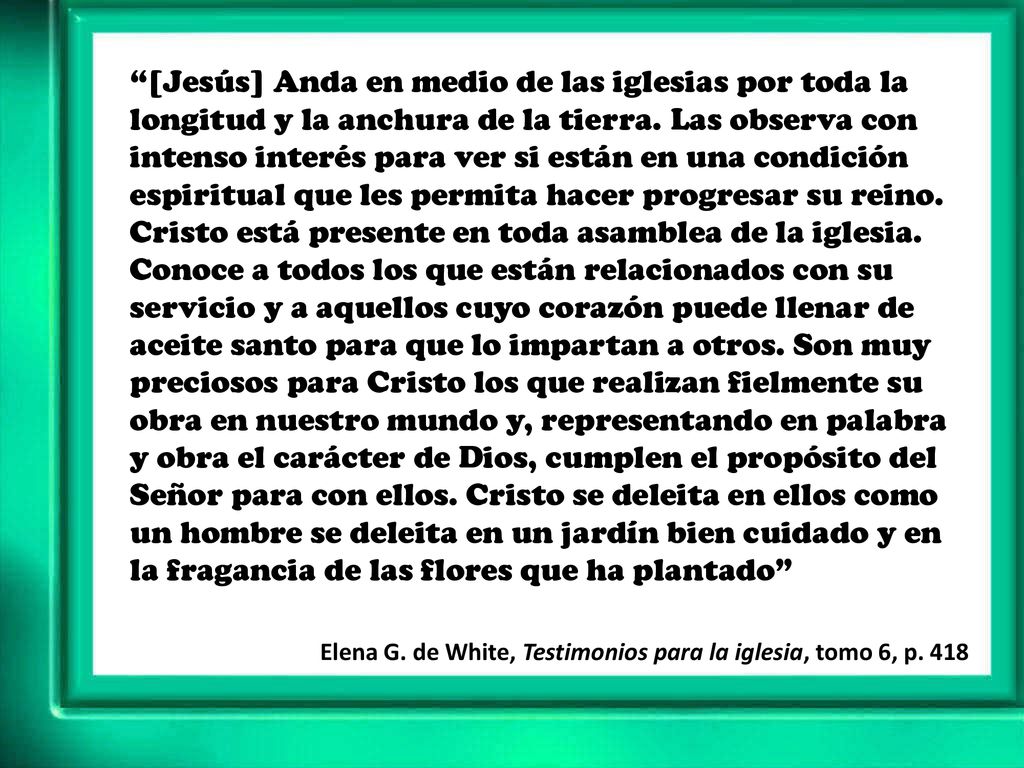 [Jesús] Anda en medio de las iglesias por toda la longitud y la anchura de la tierra. Las observa con intenso interés para ver si están en una condición espiritual que les permita hacer progresar su reino. Cristo está presente en toda asamblea de la iglesia. Conoce a todos los que están relacionados con su servicio y a aquellos cuyo corazón puede llenar de aceite santo para que lo impartan a otros. Son muy preciosos para Cristo los que realizan fielmente su obra en nuestro mundo y, representando en palabra y obra el carácter de Dios, cumplen el propósito del Señor para con ellos. Cristo se deleita en ellos como un hombre se deleita en un jardín bien cuidado y en la fragancia de las flores que ha plantado