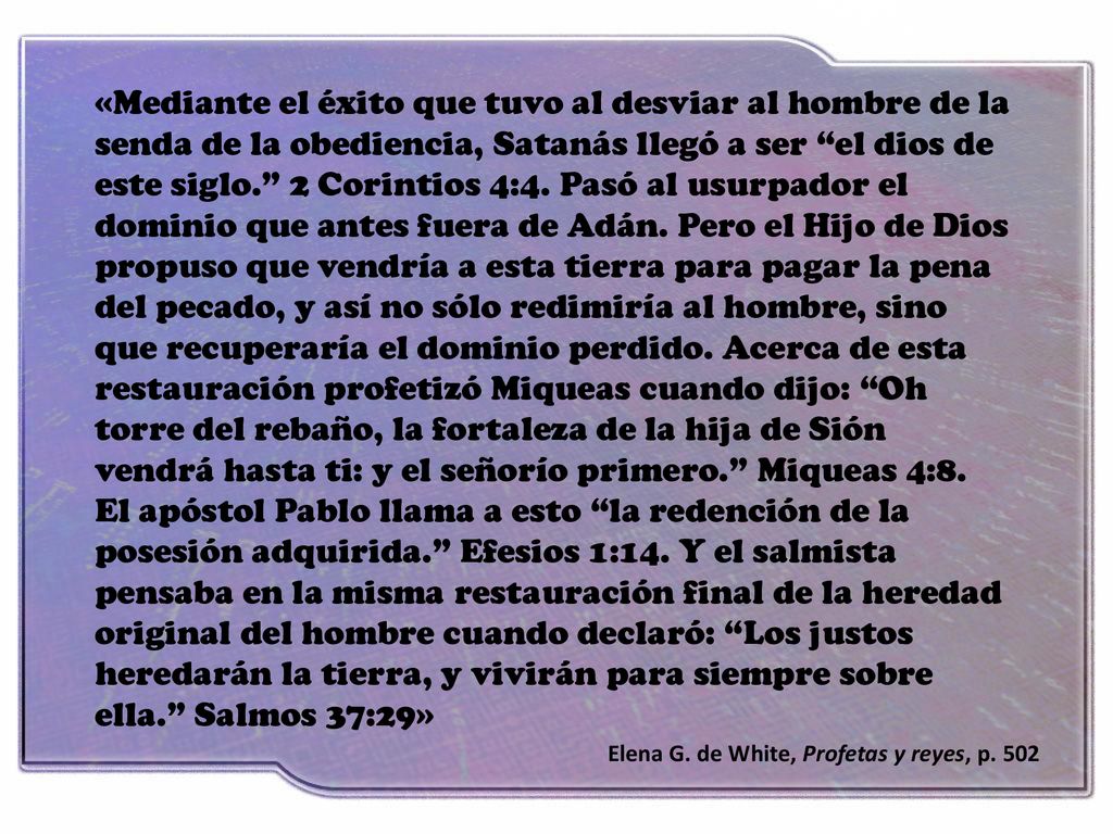 «Mediante el éxito que tuvo al desviar al hombre de la senda de la obediencia, Satanás llegó a ser el dios de este siglo. 2 Corintios 4:4. Pasó al usurpador el dominio que antes fuera de Adán. Pero el Hijo de Dios propuso que vendría a esta tierra para pagar la pena del pecado, y así no sólo redimiría al hombre, sino que recuperaría el dominio perdido. Acerca de esta restauración profetizó Miqueas cuando dijo: Oh torre del rebaño, la fortaleza de la hija de Sión vendrá hasta ti: y el señorío primero. Miqueas 4:8. El apóstol Pablo llama a esto la redención de la posesión adquirida. Efesios 1:14. Y el salmista pensaba en la misma restauración final de la heredad original del hombre cuando declaró: Los justos heredarán la tierra, y vivirán para siempre sobre ella. Salmos 37:29»