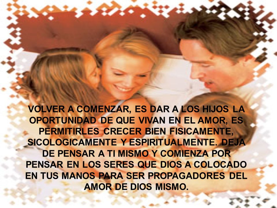 VOLVER A COMENZAR, ES DAR A LOS HIJOS LA OPORTUNIDAD DE QUE VIVAN EN EL AMOR, ES PERMITIRLES CRECER BIEN FISICAMENTE, SICOLOGICAMENTE Y ESPIRITUALMENTE.