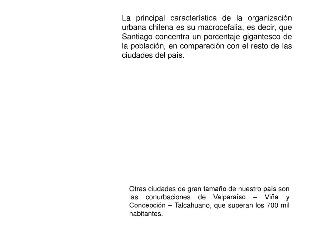 La principal característica de la organización urbana chilena es su macrocefalia, es decir, que Santiago concentra un porcentaje gigantesco de la población, en comparación con el resto de las ciudades del país.