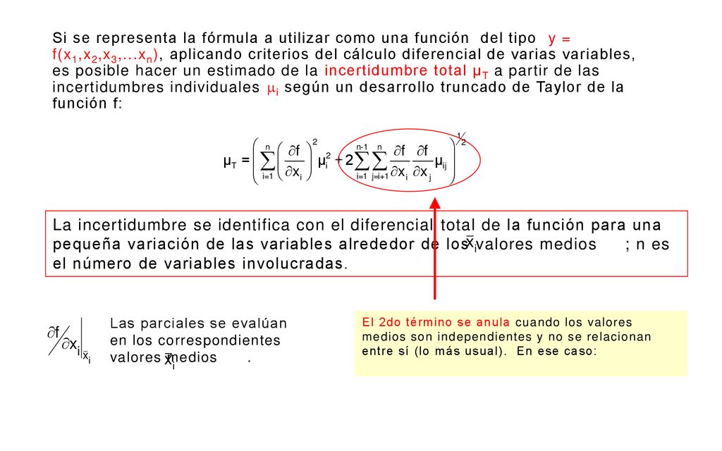 Si se representa la fórmula a utilizar como una función del tipo y = f(x1,x2,x3,...xn), aplicando criterios del cálculo diferencial de varias variables, es posible hacer un estimado de la incertidumbre total μT a partir de las incertidumbres individuales i según un desarrollo truncado de Taylor de la función f: