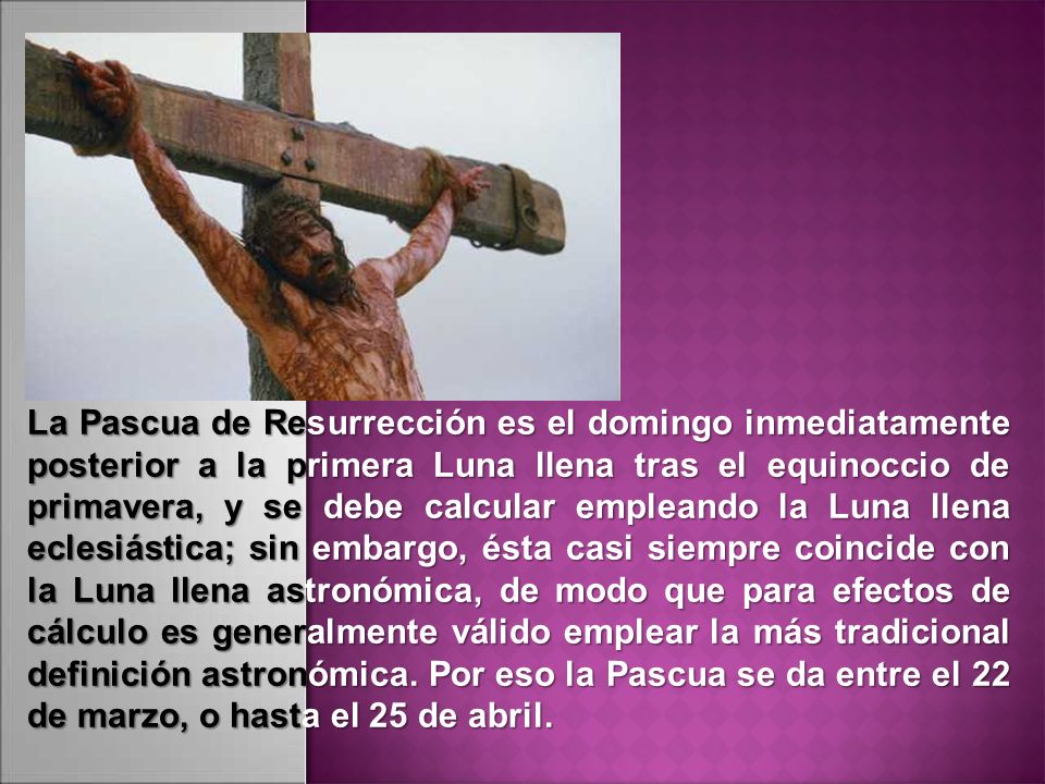 La Pascua de Resurrección es el domingo inmediatamente posterior a la primera Luna llena tras el equinoccio de primavera, y se debe calcular empleando la Luna llena eclesiástica; sin embargo, ésta casi siempre coincide con la Luna llena astronómica, de modo que para efectos de cálculo es generalmente válido emplear la más tradicional definición astronómica.