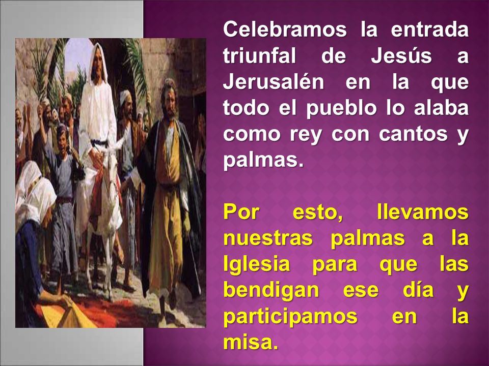Celebramos la entrada triunfal de Jesús a Jerusalén en la que todo el pueblo lo alaba como rey con cantos y palmas.