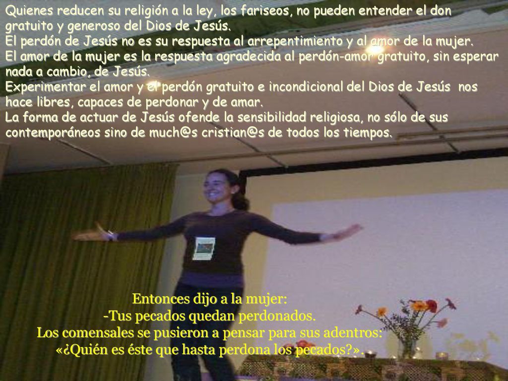 Quienes reducen su religión a la ley, los fariseos, no pueden entender el don gratuito y generoso del Dios de Jesús. El perdón de Jesús no es su respuesta al arrepentimiento y al amor de la mujer.