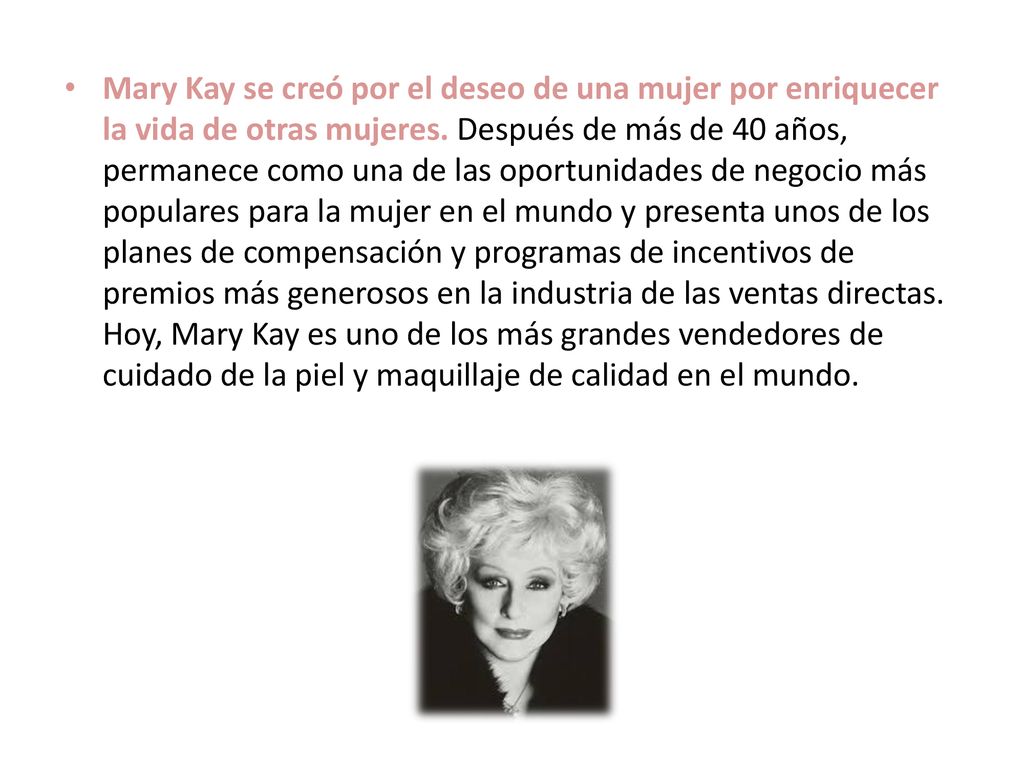 Mary Kay se creó por el deseo de una mujer por enriquecer la vida de otras mujeres. Después de más de 40 años, permanece como una de las oportunidades de negocio más populares para la mujer en el mundo y presenta unos de los planes de compensación y programas de incentivos de premios más generosos en la industria de las ventas directas.