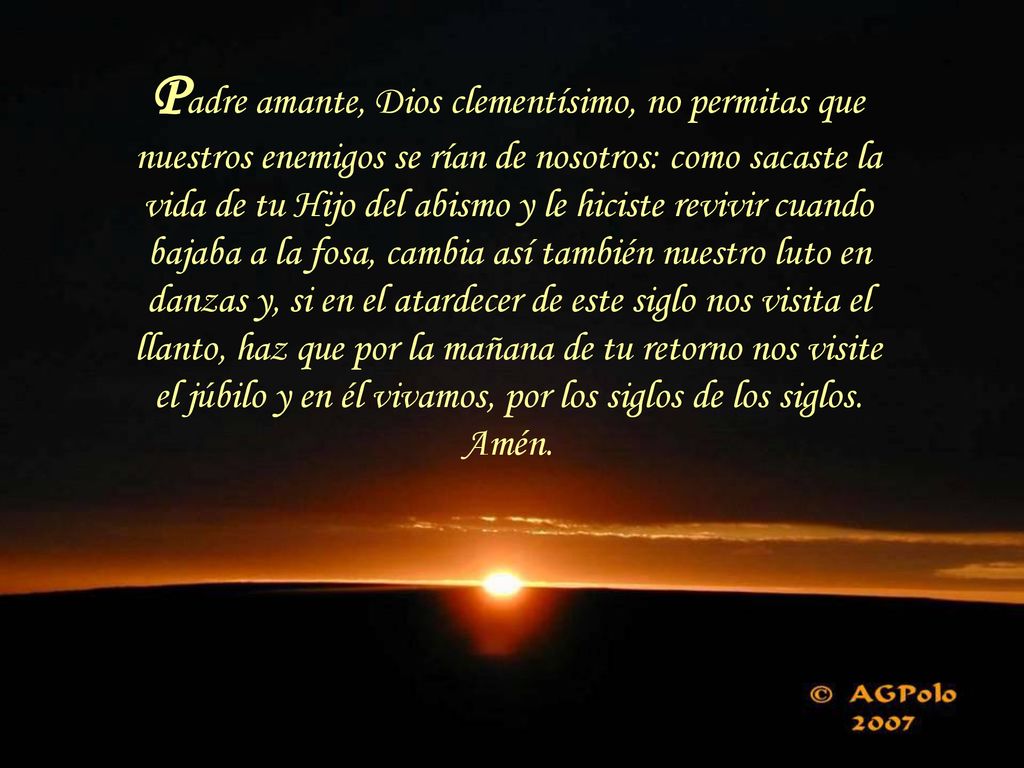 Padre amante, Dios clementísimo, no permitas que nuestros enemigos se rían de nosotros: como sacaste la vida de tu Hijo del abismo y le hiciste revivir cuando bajaba a la fosa, cambia así también nuestro luto en danzas y, si en el atardecer de este siglo nos visita el llanto, haz que por la mañana de tu retorno nos visite el júbilo y en él vivamos, por los siglos de los siglos.